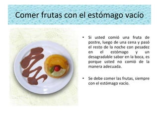 Comer frutas con el estómago vacío Si usted comió una fruta de postre, luego de una cena y pasó el resto de la noche con pesadez en el estómago y un desagradable sabor en la boca, es porque usted no comió de la manera adecuada.  Se debe comer las frutas, siempre con el estómago vacío. 