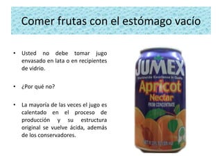 Comer frutas con el estómago vacío Usted no debe tomar jugo envasado en lata o en recipientes de vidrio. ¿Por qué no?  La mayoría de las veces el jugo es calentado en el proceso de producción y su estructura original se vuelve ácida, además de los conservadores. 