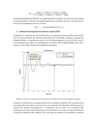La función feedback de MatLab nos puede facilitar el trabajo, tan solo hay que indicar
el lazo principal y el lazo de retroalimentación como variables de esta y nos devuelve la
función de transferencia de lazo cerrado.



   4. Análisis de la respuesta del sistema y ajustes finos

Al graficar la respuesta de esta función ante una señal de entrada escalón, observamos
que los requerimientos del sistema están fuera de lo deseado, mientras el tiempo de
establecimiento es ligeramente mayor a 6, la sobreelongacion es casi del 50%, por lo
tanto tenemos que hacer un refinamiento al sistema PIF modificandoKp, Kd y Ki a
ensayo y error hasta obtener las condiciones deseadas.




   Figura 7.3 Curva de respuesta de la función de transferencia de lazo cerrado sin refinar.

Cuando se entienden los conceptos detrás de las constantes Kp,Ki y Kd, se puede tener
una mejor idea de cuales son las que hay que aumentar y/o disminuir. Sabemos que el
control PD agrega amortiguación al transitorio, por lo tanto si se aumenta Kd,
tendremos una mayor amortiguación en el transitorio, lo cual nos ayudara a disminuir
el valor del máximo sobre impulso. Por otro lado no tenemos la necesidad de corregir
 