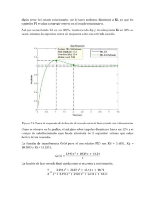 algún error del estado estacionario, por lo tanto podemos disminuir a Ki, ya que los
controles PI ayudan a corregir errores en el estado estacionario.

Así que aumentando Kd en un 300%, manteniendo Kp y disminuyendo Ki en 30% su
valor, tenemos la siguiente curva de respuesta ante una entrada escalón.




Figura 7.4 Curva de respuesta de la función de transferencia de lazo cerrado con refinamientos.

Como se observa en la grafica, el máximo sobre impulso disminuyo hasta un 12% y el
tiempo de establecimiento cayo hasta alrededor de 2 segundos; valores que están
dentro de los deseados.

La función de transferencia Gc(s) para el controlador PID con Kd = 3.4931, Kp =
10.3933 y Ki = 16.2351.




La función de lazo cerrado final queda como se muestra a continuación.
 