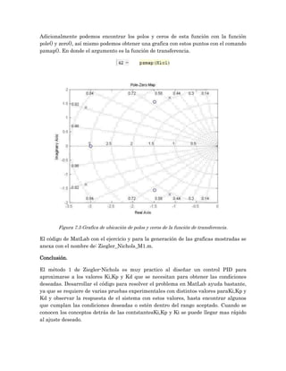 Adicionalmente podemos encontrar los polos y ceros de esta función con la función
pole() y zero(), así mismo podemos obtener una grafica con estos puntos con el comando
pzmap(). En donde el argumento es la función de transferencia.




       Figura 7.5 Grafica de ubicación de polos y ceros de la función de transferencia.

El código de MatLab con el ejercicio y para la generación de las graficas mostradas se
anexa con el nombre de: Ziegler_Nichols_M1.m.

Conclusión.

El método 1 de Ziegler-Nichols es muy practico al diseñar un control PID para
aproximarse a los valores Ki,Kp y Kd que se necesitan para obtener las condiciones
deseadas. Desarrollar el código para resolver el problema en MatLab ayuda bastante,
ya que se requiere de varias pruebas experimentales con distintos valores paraKi,Kp y
Kd y observar la respuesta de el sistema con estos valores, hasta encontrar algunos
que cumplan las condiciones deseadas o estén dentro del rango aceptado. Cuando se
conocen los conceptos detrás de las contstantesKi,Kp y Ki se puede llegar mas rápido
al ajuste deseado.
 