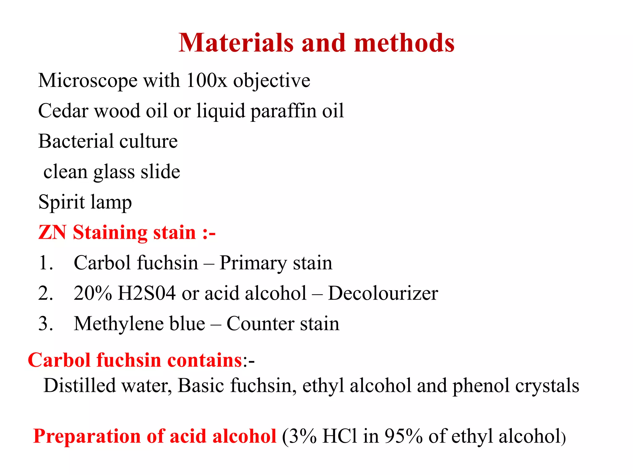Materials and methods
Microscope with 100x objective
Cedar wood oil or liquid paraffin oil
Bacterial culture
clean glass slide
Spirit lamp
ZN Staining stain :-
1. Carbol fuchsin – Primary stain
2. 20% H2S04 or acid alcohol – Decolourizer
3. Methylene blue – Counter stain
Carbol fuchsin contains:-
Distilled water, Basic fuchsin, ethyl alcohol and phenol crystals
Preparation of acid alcohol (3% HCl in 95% of ethyl alcohol)
 