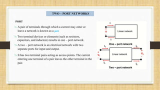 TWO – PORT NETWORKS
PORT
 A pair of terminals through which a current may enter or
leave a network is known as a port.
A two – port network is an electrical network with two
separate ports for input and output.
It has two terminal pairs acting as access points. The current
entering one terminal of a pair leaves the other terminal in the
pair.
Two terminal devices or elements (such as resistors,
capacitors, and inductors) results in one – port network.
 