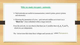 Why we study two port – network:
 Such networks are useful in communication, control system, power systems
and electronics.
 Knowing the parameters of a two – port network enables us to treat it as a
“Black box” when embedded within a larger network.
From the network, we can observe that there are 4 variables that is I1, I2, V1and V2
which two are independent.
The various term that relate these voltages and currents are called Parameters.
 