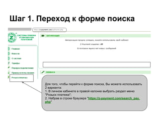 Шаг 1. Переход к форме поиска




        Для того, чтобы перейти к форме поиска, Вы можете использовать
        2 варианта:
        1. В личном кабинете в правой калонке выбрать раздел меню
        "Розыск платежа";
        2. Набрав в строке браузера "https://z-payment.com/search_pay.
        php"
 