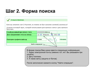Шаг 2. Форма поиска




        В форме поиска Вам нужно ввести следующую информацию:
        1. Адрес электронной почты (именно тот, кот. Вы указывали при
        оплате);
        2. Дату платежа;
        3. А также капчу (защита от ботов).

        После заполнения нажмите кнопку "Найти операцию".
 