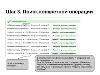 Шаг 3. Поиск конкретной операции




                    В появившемся окне Вам нужно выбрать ту операцию, кот.
                    Вы разыскиваете.
                    Если Вы будете обращаться в тех. поддержку, обязательно
Это и есть номера
                    запомните 7-значный номер операции (формат 1хххххх).
операций
                    Для получения информации, нажмите "Перейти к просмотру
                    операции"
 
