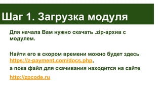 Шаг 1. Загрузка модуля
Для начала Вам нужно скачать .zip-архив с
модулем.
Найти его в скором времени можно будет здесь
https://z-payment.com/docs.php,
а пока файл для скачивания находится на сайте
http://zpcode.ru

 