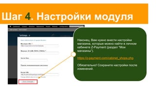 Шаг 4. Настройки модуля
Наконец, Вам нужно внести настройки
магазина, которые можно найти в личном
кабинете Z-Payment (раздел “Мои
магазины”).
https://z-payment.com/cabinet_shops.php
Обязательно! Сохраните настройки после
изменений.

 