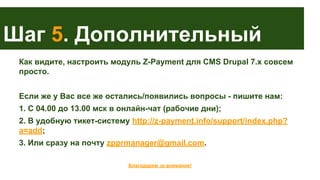 Шаг 5. Дополнительный
Как видите, настроить модуль Z-Payment для CMS Drupal 7.x совсем
просто.
Если же у Вас все же остались/появились вопросы - пишите нам:
1. С 04.00 до 13.00 мск в онлайн-чат (рабочие дни);
2. В удобную тикет-систему http://z-payment.info/support/index.php?
a=add;
3. Или сразу на почту zpprmanager@gmail.com.
Благодарим за внимание!

 
