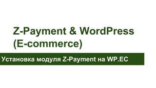 Z-Payment & WordPress
(E-commerce)
Установка модуля Z-Payment на WP.EC

 