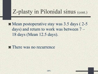 Z-plasty in Pilonidal sinus (cont.)
Mean postoperative stay was 3.5 days ( 2-5
days) and return to work was between 7 –
18 days (Mean 12.5 days).

There was no recurrence




                   DPU
 