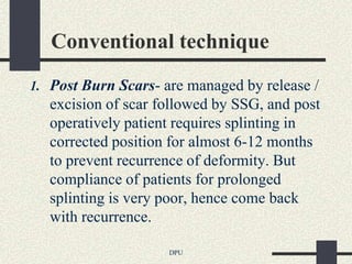 Conventional technique
1. Post Burn Scars- are managed by release /
   excision of scar followed by SSG, and post
   operatively patient requires splinting in
   corrected position for almost 6-12 months
   to prevent recurrence of deformity. But
   compliance of patients for prolonged
   splinting is very poor, hence come back
   with recurrence.

                     DPU
 