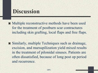 Discussion
Multiple reconstructive methods have been used
for the treatment of postburn scar contractures
including skin grafting, local flaps and free flaps.

Similarly, multiple Techniques such as drainage,
excision, and marsupilization yield mixed results
in the treatment of pilonidal sinuses. Patients are
often dissatisfied, because of long post op period
and recurrence.

                        DPU
 