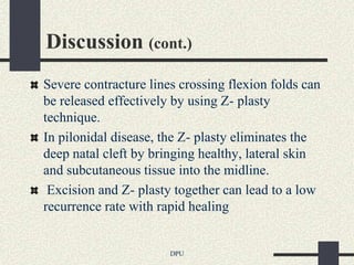 Discussion (cont.)
Severe contracture lines crossing flexion folds can
be released effectively by using Z- plasty
technique.
In pilonidal disease, the Z- plasty eliminates the
deep natal cleft by bringing healthy, lateral skin
and subcutaneous tissue into the midline.
 Excision and Z- plasty together can lead to a low
recurrence rate with rapid healing


                       DPU
 