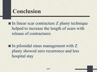 Conclusion
In linear scar contracture Z plasty technique
helped to increase the length of scars with
release of contractures

In pilonidal sinus management with Z
plasty showed zero recurrence and less
hospital stay

                    DPU
 