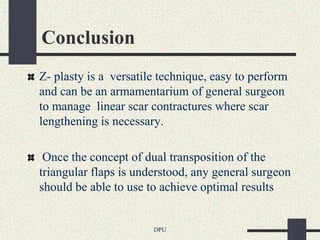 Conclusion
Z- plasty is a versatile technique, easy to perform
and can be an armamentarium of general surgeon
to manage linear scar contractures where scar
lengthening is necessary.

 Once the concept of dual transposition of the
triangular flaps is understood, any general surgeon
should be able to use to achieve optimal results


                       DPU
 