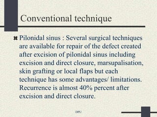 Conventional technique
Pilonidal sinus : Several surgical techniques
are available for repair of the defect created
after excision of pilonidal sinus including
excision and direct closure, marsupalisation,
skin grafting or local flaps but each
technique has some advantages/ limitations.
Recurrence is almost 40% percent after
excision and direct closure.

                    DPU
 