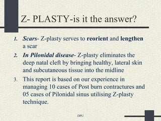 Z- PLASTY-is it the answer?
1. Scars- Z-plasty serves to reorient and lengthen
   a scar
2. In Pilonidal disease- Z-plasty eliminates the
   deep natal cleft by bringing healthy, lateral skin
   and subcutaneous tissue into the midline
3. This report is based on our experience in
   managing 10 cases of Post burn contractures and
   05 cases of Pilonidal sinus utilising Z-plasty
   technique.

                         DPU
 