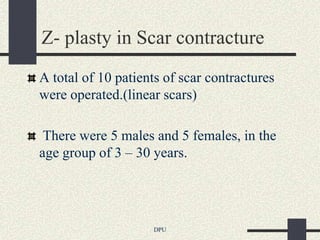 Z- plasty in Scar contracture
A total of 10 patients of scar contractures
were operated.(linear scars)

 There were 5 males and 5 females, in the
age group of 3 – 30 years.




                    DPU
 