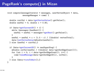 PageRank’s compute() in Mizan

        void compute(messageIterator * messages, userVertexObject * data,
                      messageManager * comm) {

            double currVal = data->getVertexValue().getValue();
            double newVal = 0; double c = 0.85;

            if (data->getCurrentSS() > 1) {
              while (messages->hasNext()) {
                newVal = newVal + messages->getNext().getValue();
              }
              newVal = newVal * c + (1.0 - c) / ((double) vertexTotal);
              data->setVertexValue(mDouble(newVal));
            } else {newVal = currVal;}

            if (data->getCurrentSS() <= maxSuperStep) {
              mDouble outVal(newVal / ((double) data->getOutEdgeCount()));
              for (int i = 0; i < data->getOutEdgeCount(); i++) {
                comm->sendMessage(data->getOutEdgeID(i), outVal);
              }
            } else {data->voteToHalt();}
        }


13/34
 