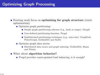 Optimizing Graph Processing


       Existing work focus on optimizing for graph structure (static
       optimization):
           Optimize graph partitioning:
               Simple graph partitioning schemes (e.g., hash or range): Giraph
               User-deﬁned partitioning function: Pregel
               Sophisticated partitioning techniques (e.g., min-cuts): GraphLab,
               PowerGraph, GoldenOrb and Surfer
           Optimize graph data access:
               Distributed data stores and graph indexing: GoldenOrb, Hama
               and Trinity
       What about algorithm behavior?
           Pregel provides coarse-grained load balancing, is it enough?




5/34
 
