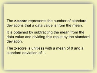 The  z -score  represents the number of standard deviations that a data value is from the mean.  It is obtained by subtracting the mean from the data value and dividing this result by the standard deviation. The z-score is unitless with a mean of 0 and a standard deviation of 1. 