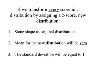 If we transform  every  score in a distribution by assigning a z-score,  new  distribution: Same shape as original distribution Mean for the new distribution will be  zero The standard deviation will be equal to 1 