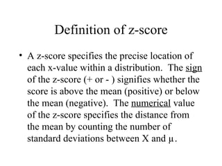 Definition of z-score A z-score specifies the precise location of each x-value within a distribution.  The  sign  of the z-score (+ or - ) signifies whether the score is above the mean (positive) or below the mean (negative).  The  numerical  value of the z-score specifies the distance from the mean by counting the number of standard deviations between X and µ. 