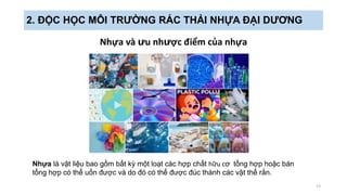 Nhựa và ưu nhược điểm của nhựa
13
2. ĐỘC HỌC MÔI TRƯỜNG RÁC THẢI NHỰA ĐẠI DƯƠNG
Nhựa là vật liệu bao gồm bất kỳ một loạt các hợp chất hữu cơ tổng hợp hoặc bán
tổng hợp có thể uốn được và do đó có thể được đúc thành các vật thể rắn.
 