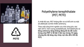 Polyethylene terephthalate
(PET, PETE)
ở nhiệt độ cao, PET không bền và có thể sinh ra một
số aldehyde và thôi nhiễm antimony.
Theo một công trình nghiên cứu khá công phu vào
năm 2013, hàm lượng acetaldehyde, formaldehyde và
tổng antimony tăng không đáng kể dù để nước
trong chai PET ở 50 độ C liên tục trong 10 ngày,
nhưng tốc độ tăng này nhảy vọt nếu để ở 60 độ
C[1]
16
 