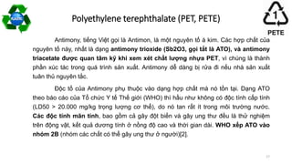 Antimony, tiếng Việt gọi là Antimon, là một nguyên tố á kim. Các hợp chất của
nguyên tố này, nhất là dạng antimony trioxide (Sb2O3, gọi tắt là ATO), và antimony
triacetate được quan tâm kỹ khi xem xét chất lượng nhựa PET, vì chúng là thành
phần xúc tác trong quá trình sản xuất. Antimony dễ dàng bị rửa đi nếu nhà sản xuất
tuân thủ nguyên tắc.
Độc tố của Antimony phụ thuộc vào dạng hợp chất mà nó tồn tại. Dạng ATO
theo báo cáo của Tổ chức Y tế Thế giới (WHO) thì hầu như không có độc tính cấp tính
(LD50 > 20.000 mg/kg trọng lượng cơ thể), do nó tan rất ít trong môi trường nước.
Các độc tính mãn tính, bao gồm cả gây đột biến và gây ung thư đều là thử nghiệm
trên động vật, kết quả dương tính ở nồng độ cao và thời gian dài. WHO xếp ATO vào
nhóm 2B (nhóm các chất có thể gây ung thư ở người)[2].
Polyethylene terephthalate (PET, PETE)
17
 