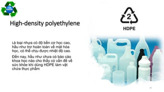 High-density polyethylene
Là loại nhựa có độ bền cơ học cao,
hầu như trơ hoàn toàn về mặt hóa
học, có thể chịu được nhiệt độ cao.
Đến nay, hầu như chưa có báo cáo
khoa học nào cho thấy có vấn đề về
sức khỏe khi dùng HDPE làm vật
chứa thực phẩm
18
 