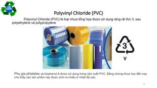 Polyvinyl Chloride (PVC)
Polyvinyl Chloride (PVC) là loại nhựa tổng hợp được sử dụng rộng rãi thứ 3, sau
polyethylene và polypropylene
Phụ gia phtalates và bisphenol A được sử dụng trong sản xuất PVC. Bằng chứng khoa học đến nay
cho thấy các sản phẩm này được sinh ra nhiều ở nhiệt độ cao.
19
 