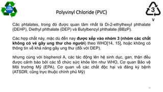 Các phtalates, trong đó được quan tâm nhất là Di-2-ethylhexyl phthalate
(DEHP), Diethyl phthalate (DEP) và Butylbenzyl phthalate (BBzP).
Các hợp chất này, mặc dù đến nay được xếp vào nhóm 3 (nhóm các chất
không có vẻ gây ung thư cho người) theo WHO[14, 15], hoặc không có
thông tin về khả năng gây ung thư (đối với DEP).
Nhưng cùng với bisphenol A, các tác động lên hệ sinh dục, gan, thận đều
được cảnh báo bởi các tổ chức sức khỏe lớn như WHO, Cơ quan Bảo vệ
Môi trường Mỹ (EPA), Cơ quan về các chất độc hại và đăng ký bệnh
(ATSDR, cũng trực thuộc chính phủ Mỹ)
Polyvinyl Chloride (PVC)
20
 
