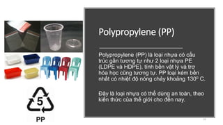 Polypropylene (PP)
Polypropylene (PP) là loại nhựa có cấu
trúc gần tương tự như 2 loại nhựa PE
(LDPE và HDPE), tính bền vật lý và trơ
hóa học cũng tương tự. PP loại kém bền
nhất có nhiệt độ nóng chảy khoảng 1300 C.
Đây là loại nhựa có thể dùng an toàn, theo
kiến thức của thế giới cho đến nay.
22
 