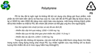 Polystyrene
PS từ lâu đã bị nghi ngờ là không tốt khi sử dụng cho đóng gói thực phẩm, một
phần do tính kém bền vật lý và hóa học của nó. Các vấn đề về PS gần đây lại được đưa ra
lại vì WHO từ năm 2002 đã nâng mức cảnh báo của styrene, một trong những thành phần
dễ bị thôi nhiễm ra nhất từ PS, lên nhóm 2B (nhóm có thể gây ung thư cho người)[20].
Các thử nghiệm trên choột (cả đực và cái) đã xác định [6]
- Nhiễm độc cấp tính quá miệng, LD50:> 5.000 mg / kg
- Nhiễm độc qua hô hấp (thời gian phơi nhiễm 4h) LD50: 11,8 mg / l
- Nhiễm độc da cấp tính, LD50:> 2.000 mg / kg
Trong khi đó, không chỉ styrene, mà còn một số hợp chất thơm cũng được tìm thấy
trong nước nóng đựng trong chai nhựa PS, tuy nhiên nghiên cứu này không chỉ ra được
lượng thôi nhiễm đó có ở mức nguy hiểm hay không[21].
24
 