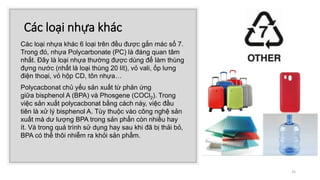 Các loại nhựa khác
Các loại nhựa khác 6 loại trên đều được gắn mác số 7.
Trong đó, nhựa Polycarbonate (PC) là đáng quan tâm
nhất. Đây là loại nhựa thường được dùng để làm thùng
đựng nước (nhất là loại thùng 20 lít), vỏ vali, ốp lưng
điện thoại, vỏ hộp CD, tôn nhựa…
Polycacbonat chủ yếu sản xuất từ phản ứng
giữa bisphenol A (BPA) và Phosgene (COCl2). Trong
việc sản xuất polycacbonat bằng cách này, việc đầu
tiên là xử lý bisphenol A. Tùy thuộc vào công nghệ sản
xuất mà dư lượng BPA trong sản phẩn còn nhiều hay
ít. Và trong quá trình sử dụng hay sau khi đã bị thải bỏ,
BPA có thể thôi nhiễm ra khỏi sản phẩm.
25
 