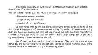 Theo thông tin của Dự án BLASTIC (2016-2018) nhằm mục đích giảm chất thải
nhựa độc hại đổ ra biển Baltic thì:
Các hóa chất độc hại liên quan đến nhựa có thể được chia thành ba loại [23]:
- Thành phần của vật liệu nhựa;
- Sản phẩm phụ của sản xuất;
- Hóa chất hấp phụ từ môi trường.
Do kích thước phân tử lớn của chúng, các polyme thường được coi là trơ về mặt
sinh hóa và không gây ra mối đe dọa cho môi trường. Tuy nhiên, các monome dư không
phản ứng hoặc các oligome nhỏ trong vật liệu nhựa vì các phản ứng trùng hợp hiếm khi
hoàn tất. Số lượng của chúng trong các sản phẩm có thể từ vài phần triệu đến vài phần trăm
tùy thuộc vào loại polymer và quy trình sản xuất.
Một số monome được sử dụng được coi là có hại: BPA, monome styren và vinyl
clorua đều cho thấy gây ung thư và gây đột biến. Ngược lại, một số monome nhựa, chẳng
hạn như ethylene và propylene, không được coi là nguy hiểm.
26
 