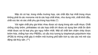 Mặc dù có hại, trong nhiều trường hợp, các chất độc hại nhất trong nhựa
không phải là các monome mà là các hợp chất khác, như dung môi, chất khởi đầu,
chất xúc tác và các chất phụ gia trùng hợp khác (*)
Vài ngàn chất phụ gia khác nhau được sử dụng trong sản xuất nhựa. Chất
chống cháy brôm, phthalates và các hợp chất chì được sử dụng làm chất ổn định
nhiệt được coi là loại phụ gia nguy hiểm nhất. Một số chất làm chậm cháy được
brôm hóa, chẳng hạn như PBDEs, có cấu trúc tương tự bisphenyls polychlorin hóa
(PCB) là những chất gây ô nhiễm môi trường phổ biến tích tụ vào các mô mỡ của
động vật thủy sản. (**)
27
 
