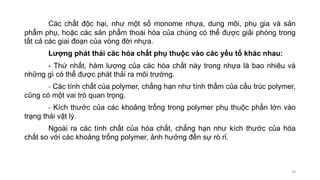 Các chất độc hại, như một số monome nhựa, dung môi, phụ gia và sản
phẩm phụ, hoặc các sản phẩm thoái hóa của chúng có thể được giải phóng trong
tất cả các giai đoạn của vòng đời nhựa.
Lượng phát thải căc hóa chất phụ thuộc vào các yếu tố khác nhau:
- Thứ nhất, hàm lượng của các hóa chất này trong nhựa là bao nhiêu và
những gì có thể được phát thải ra môi trường.
- Các tính chất của polymer, chẳng hạn như tính thấm của cấu trúc polymer,
cũng có một vai trò quan trọng.
- Kích thước của các khoảng trống trong polymer phụ thuộc phần lớn vào
trạng thái vật lý.
Ngoài ra các tính chất của hóa chất, chẳng hạn như kích thước của hóa
chất so với các khoảng trống polymer, ảnh hưởng đến sự rò rỉ.
28
 
