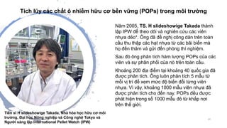 Năm 2005, TS. H slideshowige Takada thành
lập IPW để theo dõi và nghiên cứu các viên
nhựa dẻo*. Ông đã đề nghị công dân trên toàn
cầu thu thập các hạt nhựa từ các bãi biển mà
họ đến thăm và gửi đến phòng thí nghiệm.
Sau đó ông phân tích hàm lượng POPs của các
viên và sự phân phối của nó trên toàn cầu.
Khoảng 200 địa điểm tại khoảng 40 quốc gia đã
được phân tích. Ông luôn phân tích 5 mẫu từ
mỗi vị trí để xem mức độ biến đổi từng viên
nhựa. Vì vậy, khoảng 1000 mẫu viên nhựa đã
được phân tích cho đến nay. POPs đều được
phát hiện trong số 1000 mẫu đó từ khắp nơi
trên thế giới.
29
Tiến sĩ H slideshowige Takada, Nhà hóa học hữu cơ môi
trường, Đại học Nông nghiệp và Công nghệ Tokyo và
Người sáng lập International Pellet Watch (IPW)
Tích lũy các chất ô nhiễm hữu cơ bền vững (POPs) trong môi trường
 