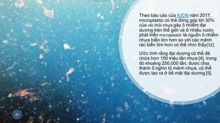 Theo báo cáo của IUCN năm 2017,
microplastic có thể đóng góp tới 30%
của rác thải nhựa gây ô nhiễm đại
dương trên thế giới và ở nhiều nước
phát triển microplastic là nguồn ô nhiễm
nhựa biển lớn hơn so với các mảnh
rác biển lớn hơn có thể nhìn thấy[32].
Ước tính rằng đại dương có thể đã
chứa hơn 150 triệu tấn nhựa [4], trong
đó khoảng 250.000 tấn, được chia
thành 5 nghìn tỷ mảnh nhựa, có thể
được tạo ra ở bề mặt đại dương [5].
35
 