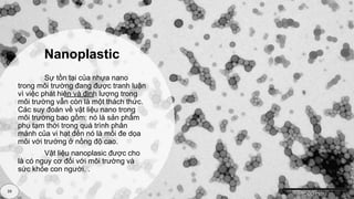 Nanoplastic
39
Sự tồn tại của nhựa nano
trong môi trường đang được tranh luận
vì việc phát hiện và định lượng trong
môi trường vẫn còn là một thách thức.
Các suy đoán về vật liệu nano trong
môi trường bao gồm: nó là sản phẩm
phụ tạm thời trong quá trình phân
mảnh của vi hạt đến nó là mối đe dọa
môi với trường ở nồng độ cao.
Vật liệu nanoplasic được cho
là có nguy cơ đối với môi trường và
sức khỏe con người. .
 