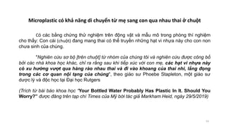Có các bằng chứng thử nghiệm trên động vật và mẫu mô trong phòng thí nghiệm
cho thấy: Con cái (chuột) đang mang thai có thể truyền những hạt vi nhựa này cho con non
chưa sinh của chúng.
"Nghiên cứu sơ bộ [trên chuột] từ nhóm của chúng tôi và nghiên cứu được công bố
bởi các nhà khoa học khác, chỉ ra rằng sau khi tiếp xúc với con mẹ, các hạt vi nhựa này
có xu hướng vượt qua hàng rào nhau thai và đi vào khoang của thai nhi, lắng đọng
trong các cơ quan nội tạng của chúng", theo giáo sư Phoebe Stapleton, một giáo sư
dược lý và độc học tại Đại học Rutgers
(Trích từ bài báo khoa học “Your Bottled Water Probably Has Plastic In It. Should You
Worry?” được đăng trên tạp chí Times của Mỹ bới tác giả Markham Heid, ngày 29/5/2019)
53
Microplastic có khả năng di chuyển từ mẹ sang con qua nhau thai ở chuột
 