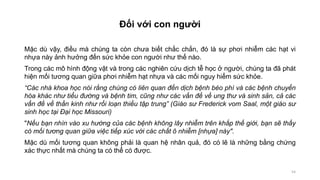 54
Đối với con người
Mặc dù vậy, điều mà chúng ta còn chưa biết chắc chắn, đó là sự phơi nhiễm các hạt vi
nhựa này ảnh hưởng đến sức khỏe con người như thế nào.
Trong các mô hình động vật và trong các nghiên cứu dịch tễ học ở người, chúng ta đã phát
hiện mối tương quan giữa phơi nhiễm hạt nhựa và các mối nguy hiểm sức khỏe.
“Các nhà khoa học nói rằng chúng có liên quan đến dịch bệnh béo phì và các bệnh chuyển
hóa khác như tiểu đường và bệnh tim, cũng như các vấn đề về ung thư và sinh sản, cả các
vấn đề về thần kinh như rối loạn thiếu tập trung” (Giáo sư Frederick vom Saal, một giáo sư
sinh học tại Đại học Missouri)
"Nếu bạn nhìn vào xu hướng của các bệnh không lây nhiễm trên khắp thế giới, bạn sẽ thấy
có mối tương quan giữa việc tiếp xúc với các chất ô nhiễm [nhựa] này".
Mặc dù mối tương quan không phải là quan hệ nhân quả, đó có lẽ là những bằng chứng
xác thực nhất mà chúng ta có thể có được.
 