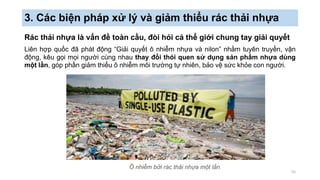 3. Các biện pháp xử lý và giảm thiểu rác thải nhựa
Rác thải nhựa là vấn đề toàn cầu, đòi hỏi cả thể giới chung tay giải quyết
Liên hợp quốc đã phát động “Giải quyết ô nhiễm nhựa và nilon” nhằm tuyên truyền, vận
động, kêu gọi mọi người cùng nhau thay đổi thói quen sử dụng sản phẩm nhựa dùng
một lần, góp phần giảm thiểu ô nhiễm môi trường tự nhiên, bảo vệ sức khỏe con người.
55
Ô nhiễm bởi rác thải nhựa một lần
 