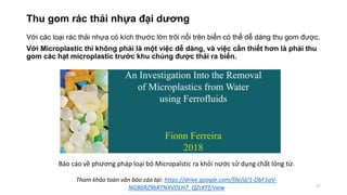 Thu gom rác thải nhựa đại dương
Với các loại rác thải nhựa có kích thước lớn trôi nổi trên biển có thể dễ dàng thu gom được.
Với Microplastic thì không phải là một việc dễ dàng, và việc cần thiết hơn là phải thu
gom các hạt microplastic trước khu chúng được thải ra biển.
57
Báo cáo về phương pháp loại bỏ Micropalstic ra khỏi nước sử dụng chất lỏng từ.
Tham khảo toàn văn báo cáo tại: https://drive.google.com/file/d/1-DbF1oV-
NG86RZ9bRTNXVDLH7_QZcKFf/view
 
