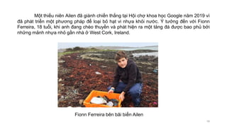 Một thiếu niên Ailen đã giành chiến thắng tại Hội chợ khoa học Google năm 2019 vì
đã phát triển một phương pháp để loại bỏ hạt vi nhựa khỏi nước. Ý tưởng đến với Fionn
Ferreira, 18 tuổi, khi anh đang chèo thuyền và phát hiện ra một tảng đá được bao phủ bởi
những mảnh nhựa nhỏ gần nhà ở West Cork, Ireland.
58
Fionn Ferreira bên bãi biển Ailen
 