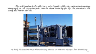 Các nhà khoa học thuộc miền trung nước Nga đã nghiên cứu và đưa vào ứng dụng
công nghệ tái chế nhựa cho phép biến rác nhựa thành nguyên liệu đầu vào để thu hồi
xăng, dầu và than bán cốc.
62
Hệ thống xử lý rác thải nhựa để thu hồi xăng dầu của các nhà khoa học Nga. Ảnh: Đình Khang
 